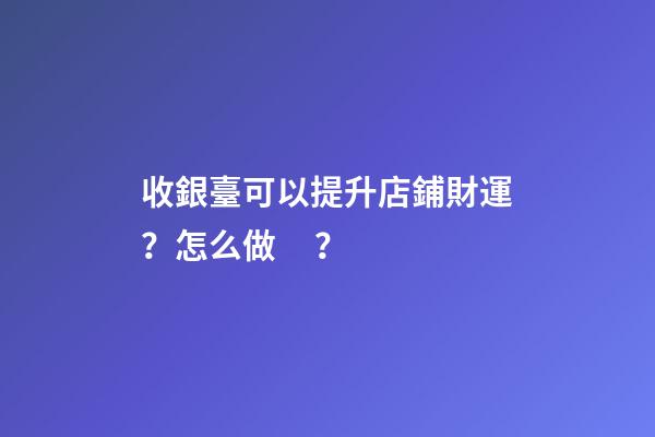 收銀臺可以提升店鋪財運？怎么做？